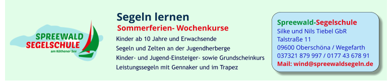 Spreewald-Segelschule Silke und Nils Tiebel GbR Talstraße 11 09600 Oberschöna / Wegefarth 037321 879 997 / 0177 43 678 91 Mail: wind@spreewaldsegeln.de Segeln lernen Sommerferien- Wochenkurse  Kinder ab 10 Jahre und Erwachsende Segeln und Zelten an der Jugendherberge Kinder- und Jugend-Einsteiger- sowie Grundscheinkurs Leistungssegeln mit Gennaker und im Trapez