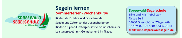 Spreewald-Segelschule Silke und Nils Tiebel GbR Talstraße 11 09600 Oberschöna / Wegefarth 037321 879 997 / 0177 43 678 91 Mail: wind@spreewaldsegeln.de Segeln lernen Sommerferien- Wochenkurse  Kinder ab 10 Jahre und Erwachsende Segeln und Zelten an der Jugendherberge Kinder-/Jugend-Einsteiger- sowie Grundscheinkurs Leistungssegeln mit Gennaker und im Trapez